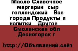 Масло Сливочное ,маргарин ,сыр голландский - Все города Продукты и напитки » Другое   . Смоленская обл.,Десногорск г.